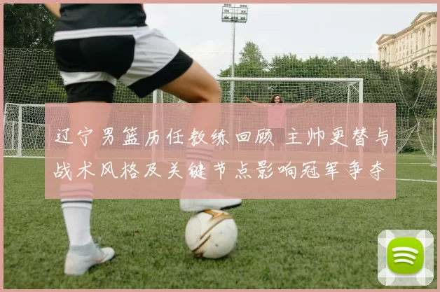 辽宁男篮历任教练回顾 主帅更替与战术风格及关键节点影响冠军争夺