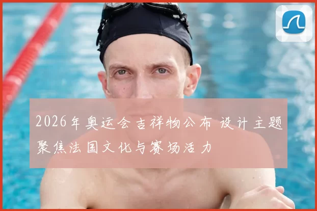 2026年奥运会吉祥物公布 设计主题聚焦法国文化与赛场活力