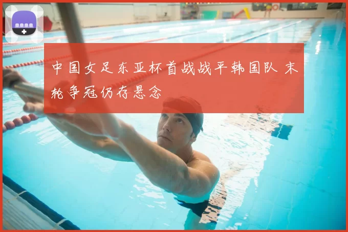 中国女足东亚杯首战战平韩国队 末轮争冠仍存悬念