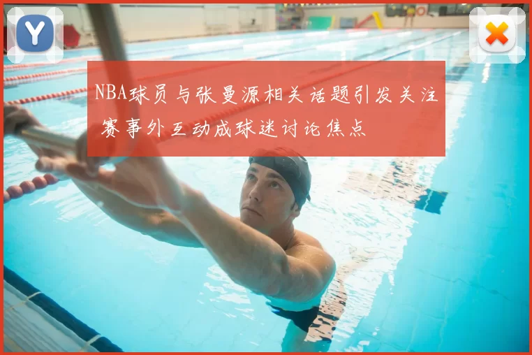 NBA球员与张曼源相关话题引发关注 赛事外互动成球迷讨论焦点