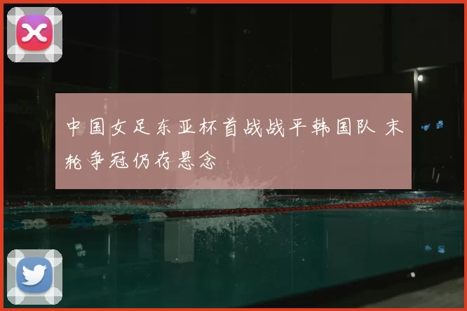 中国女足东亚杯首战战平韩国队 末轮争冠仍存悬念