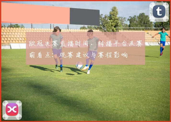 欧冠决赛直播时间、转播平台及赛前看点：观赛建议与赛程影响