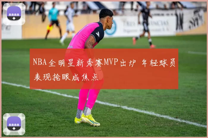 NBA全明星新秀赛MVP出炉 年轻球员表现抢眼成焦点