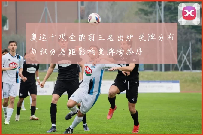 奥运十项全能前三名出炉 奖牌分布与积分差距影响奖牌榜排序