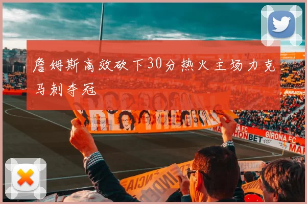 詹姆斯高效砍下30分热火主场力克马刺夺冠