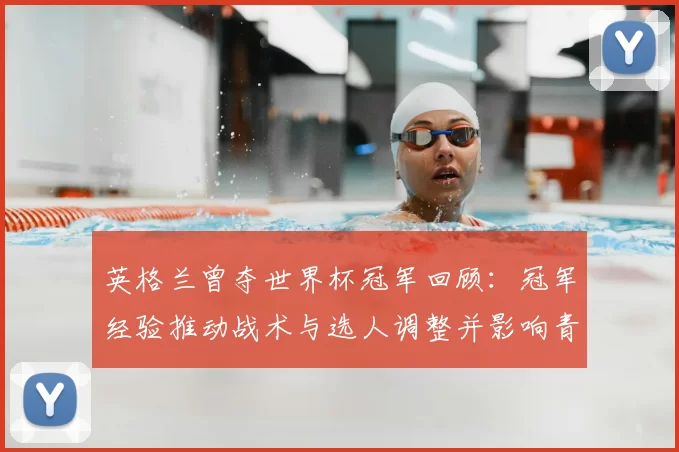 英格兰曾夺世界杯冠军回顾：冠军经验推动战术与选人调整并影响青训布局