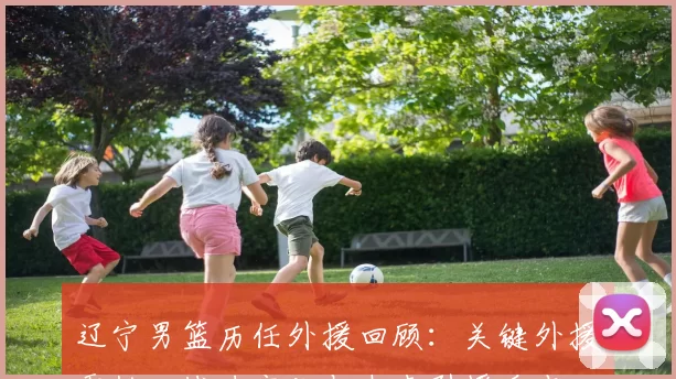 辽宁男篮历任外援回顾：关键外援贡献、战力变化与未来引援看点