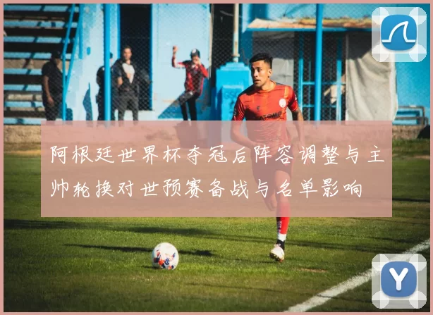阿根廷世界杯夺冠后阵容调整与主帅轮换对世预赛备战与名单影响