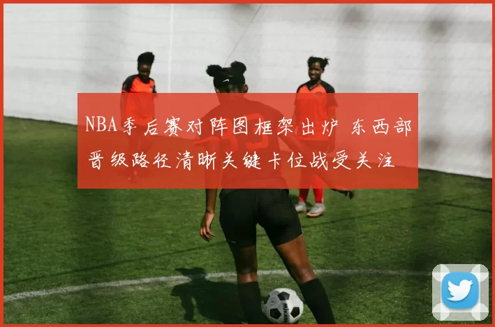 NBA季后赛对阵图框架出炉 东西部晋级路径清晰关键卡位战受关注