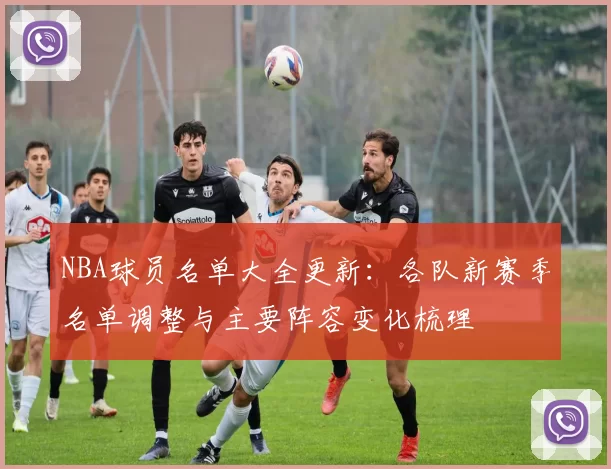 NBA球员名单大全更新：各队新赛季名单调整与主要阵容变化梳理
