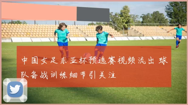 中国女足东亚杯预选赛视频流出 球队备战训练细节引关注