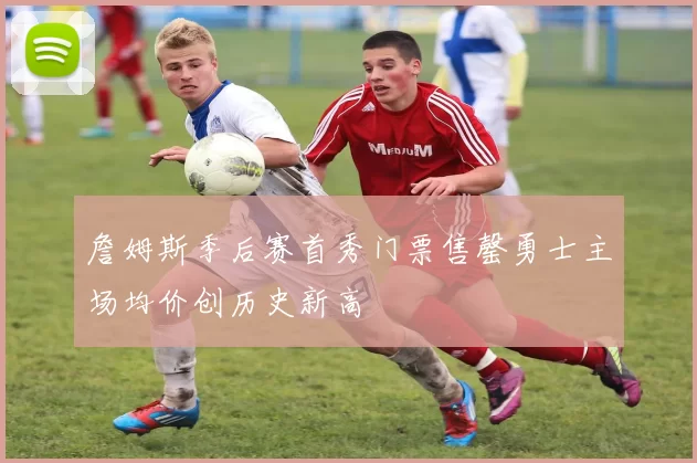 詹姆斯季后赛首秀门票售罄勇士主场均价创历史新高