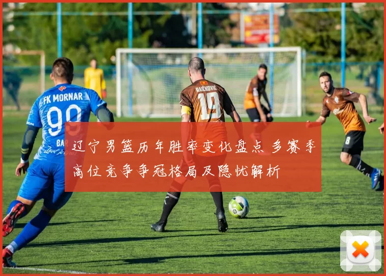 辽宁男篮历年胜率变化盘点 多赛季高位竞争争冠格局及隐忧解析