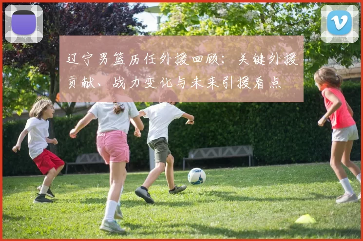 辽宁男篮历任外援回顾：关键外援贡献、战力变化与未来引援看点