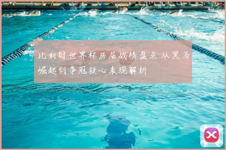 比利时世界杯历届战绩盘点 从黑马崛起到争冠核心表现解析