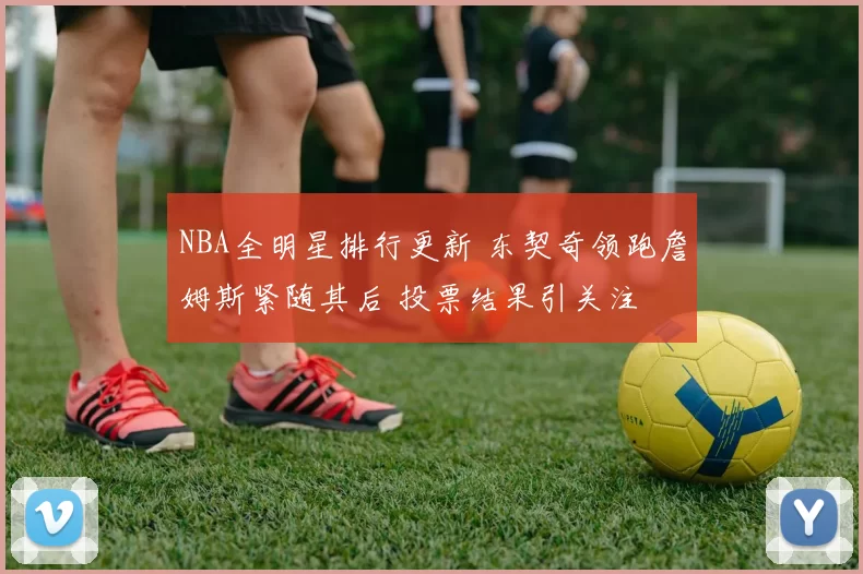 NBA全明星排行更新 东契奇领跑詹姆斯紧随其后 投票结果引关注