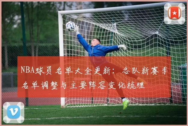 NBA球员名单大全更新：各队新赛季名单调整与主要阵容变化梳理